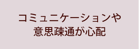 コミュニケーションや意思疎通が心配
